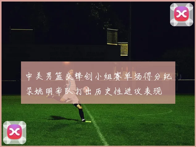 中美男篮交锋创小组赛单场得分纪录姚明率队打出历史性进攻表现