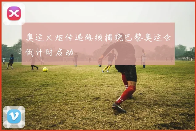 奥运火炬传递路线揭晓巴黎奥运会倒计时启动