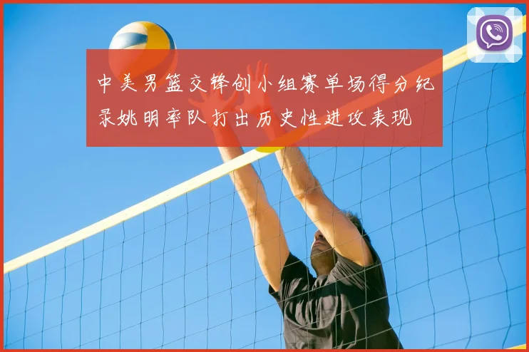 中美男篮交锋创小组赛单场得分纪录姚明率队打出历史性进攻表现