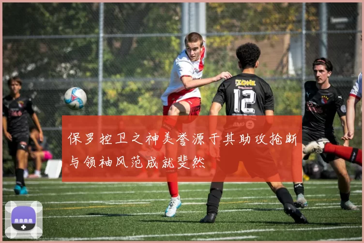 保罗控卫之神美誉源于其助攻抢断与领袖风范成就斐然