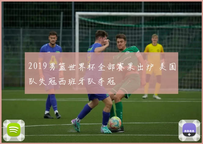 2019男篮世界杯全部赛果出炉 美国队失冠西班牙队夺冠