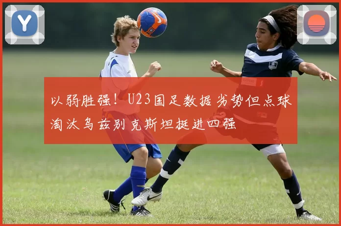 以弱胜强！U23国足数据劣势但点球淘汰乌兹别克斯坦挺进四强