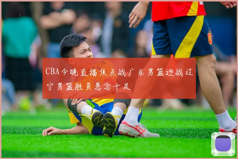 CBA今晚直播焦点战广东男篮迎战辽宁男篮胜负悬念十足