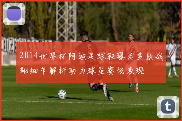 2014世界杯阿迪足球鞋曝光多款战靴细节解析助力球星赛场表现