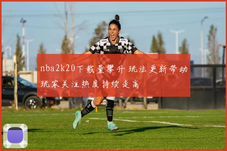 nba2k20下载量攀升 玩法更新带动玩家关注热度持续走高