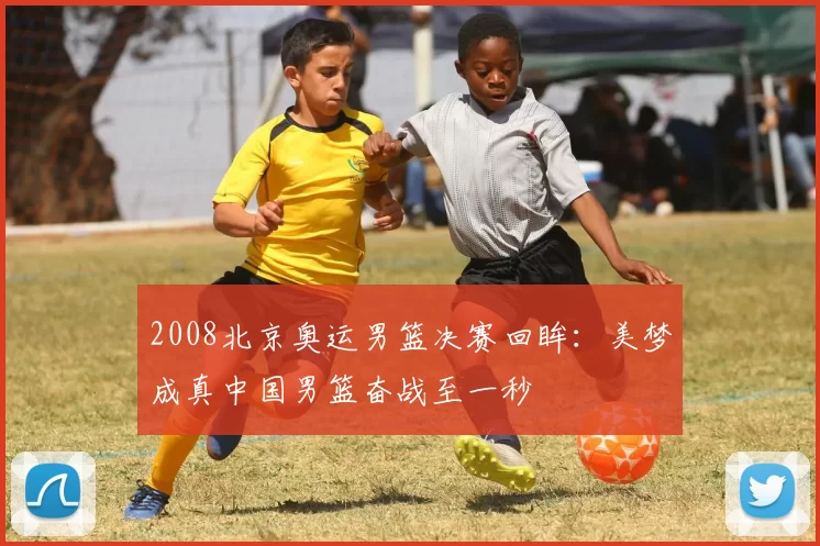 2008北京奥运男篮决赛回眸：美梦成真中国男篮奋战至一秒