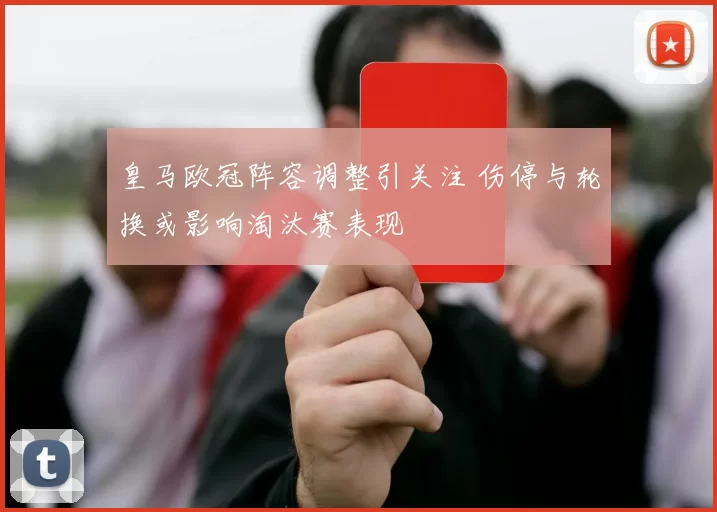 皇马欧冠阵容调整引关注 伤停与轮换或影响淘汰赛表现