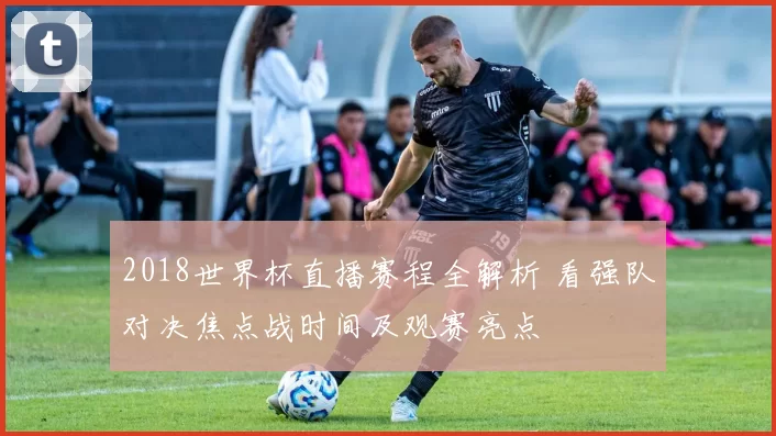2018世界杯直播赛程全解析 看强队对决焦点战时间及观赛亮点
