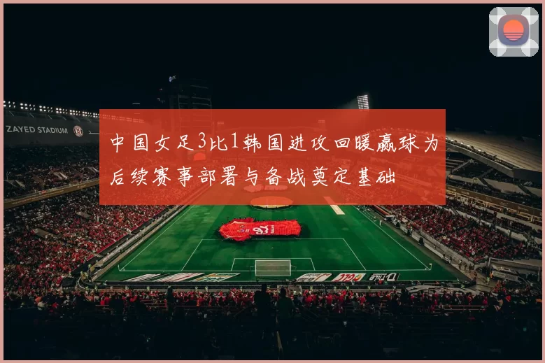 中国女足3比1韩国进攻回暖赢球为后续赛事部署与备战奠定基础