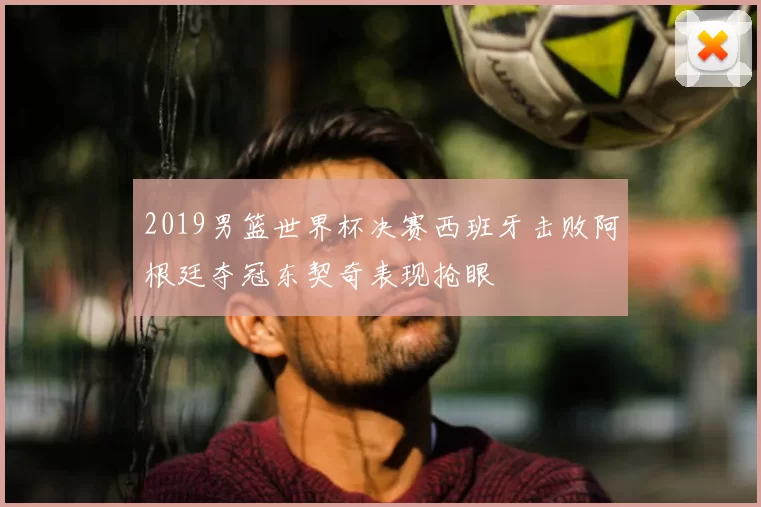 2019男篮世界杯决赛西班牙击败阿根廷夺冠东契奇表现抢眼