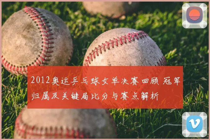 2012奥运乒乓球女单决赛回顾 冠军归属及关键局比分与赛点解析