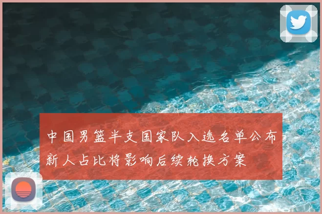 中国男篮半支国家队入选名单公布新人占比将影响后续轮换方案