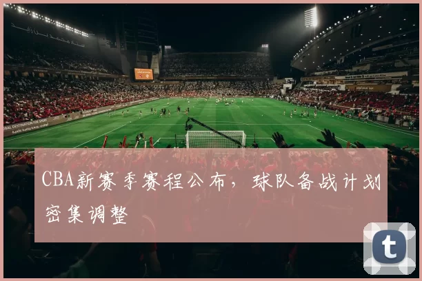 CBA新赛季赛程公布,球队备战计划密集调整