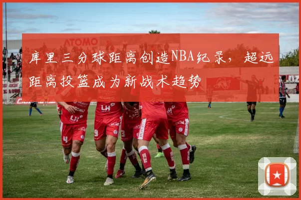 库里三分球距离创造NBA纪录，超远距离投篮成为新战术趋势