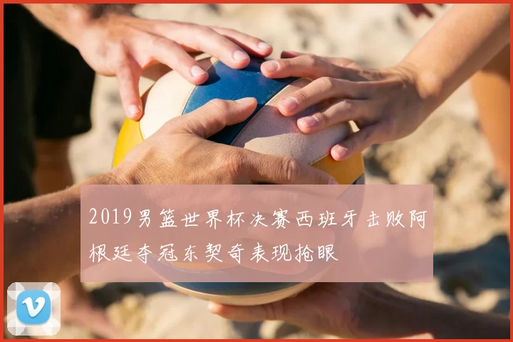 2019男篮世界杯决赛西班牙击败阿根廷夺冠东契奇表现抢眼