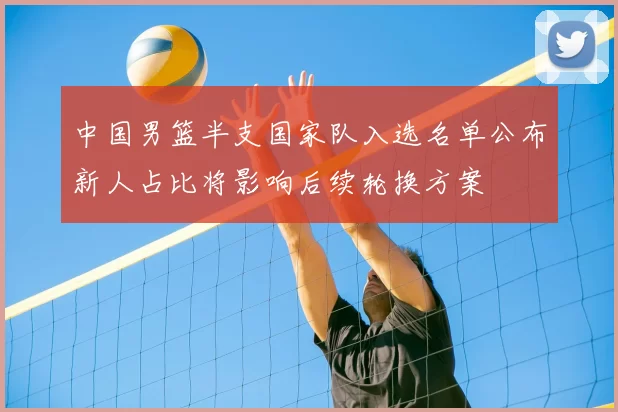 中国男篮半支国家队入选名单公布新人占比将影响后续轮换方案