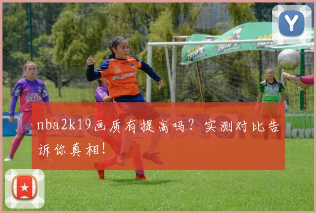 nba2k19画质有提高吗？实测对比告诉你真相！