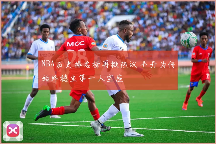 NBA历史排名榜再掀热议 乔丹为何始终稳坐第一人宝座