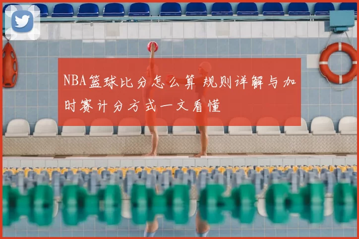 NBA篮球比分怎么算 规则详解与加时赛计分方式一文看懂