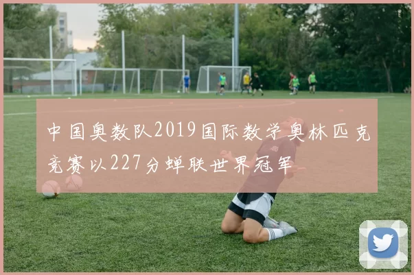 中国奥数队2019国际数学奥林匹克竞赛以227分蝉联世界冠军