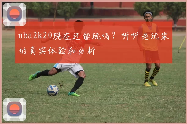 nba2k20现在还能玩吗？听听老玩家的真实体验和分析