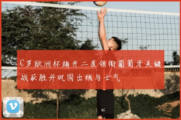 C罗欧洲杯梅开二度领衔葡萄牙关键战获胜并巩固出线与士气