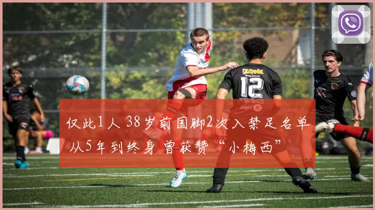 仅此1人 38岁前国脚2次入禁足名单 从5年到终身 曾获赞“小梅西”