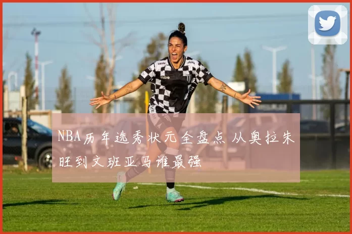 NBA历年选秀状元全盘点 从奥拉朱旺到文班亚马谁最强