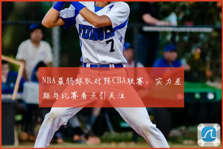 NBA最弱球队对阵CBA联赛，实力差距与比赛看点引关注