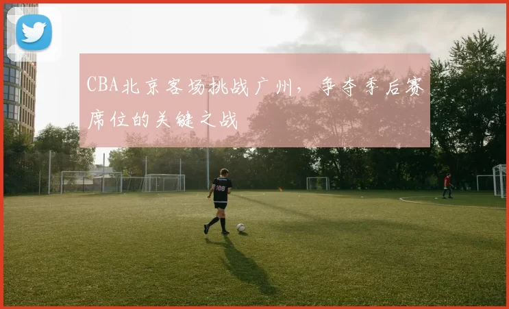CBA北京客场挑战广州，争夺季后赛席位的关键之战