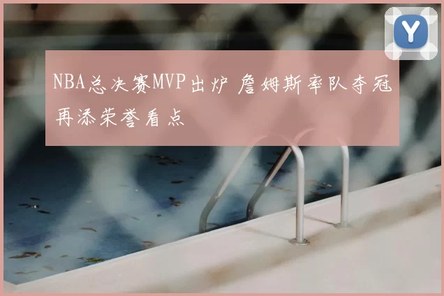 NBA总决赛MVP出炉 詹姆斯率队夺冠再添荣誉看点