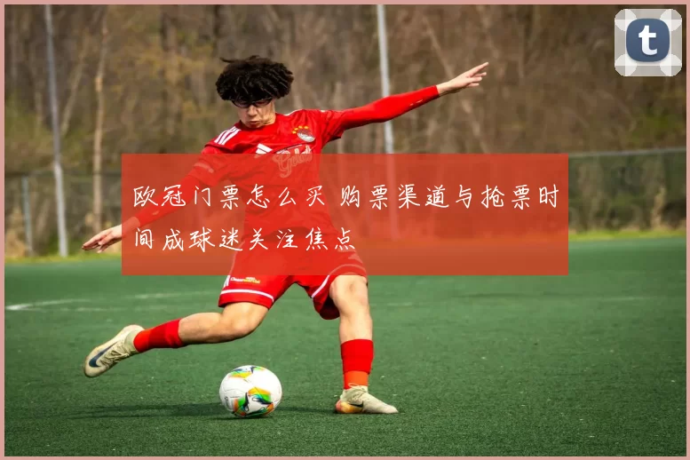 欧冠门票怎么买 购票渠道与抢票时间成球迷关注焦点