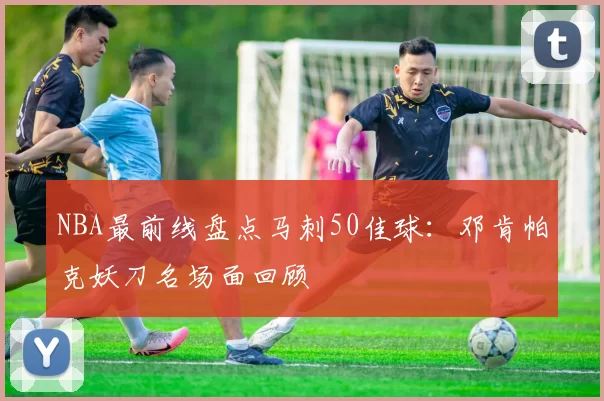 NBA最前线盘点马刺50佳球：邓肯帕克妖刀名场面回顾
