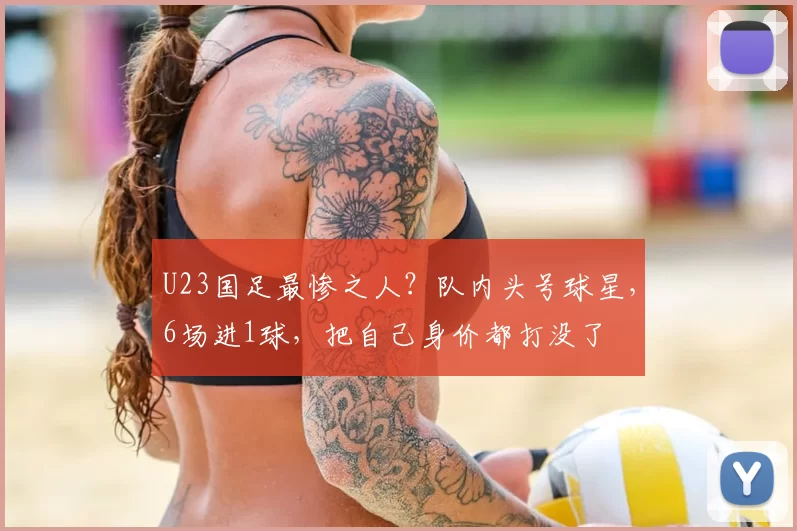 U23国足最惨之人?队内头号球星,6场进1球,把自己身价都打没了
