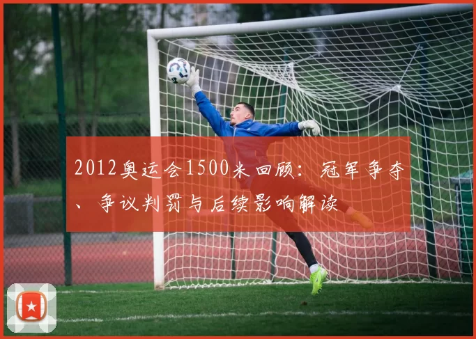 2012奥运会1500米回顾：冠军争夺、争议判罚与后续影响解读