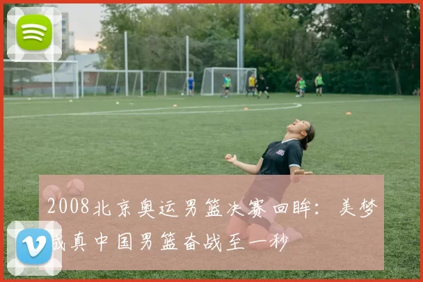 2008北京奥运男篮决赛回眸：美梦成真中国男篮奋战至一秒