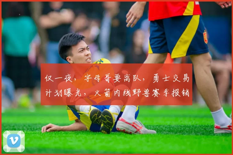 仅一夜，字母哥要离队，勇士交易计划曝光，火箭内线野兽赛季报销