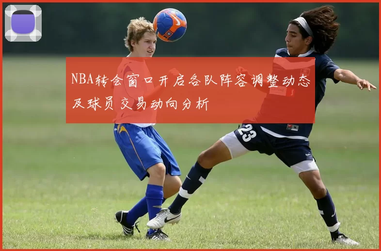 NBA转会窗口开启各队阵容调整动态及球员交易动向分析