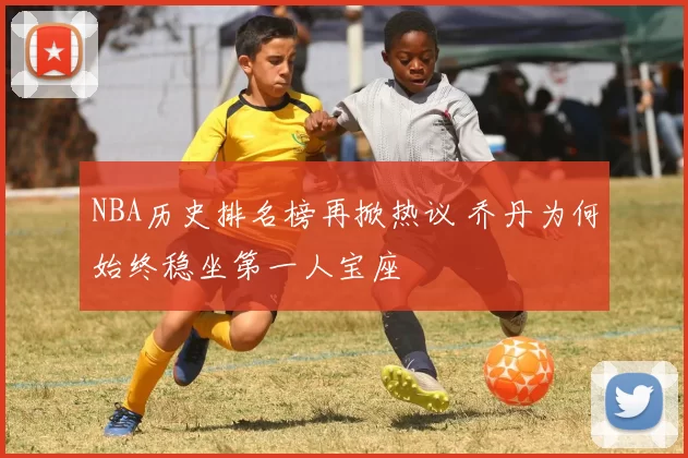 NBA历史排名榜再掀热议 乔丹为何始终稳坐第一人宝座