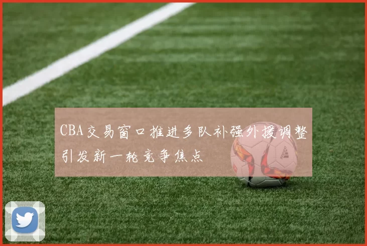 CBA交易窗口推进多队补强外援调整引发新一轮竞争焦点