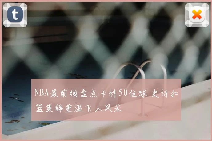 NBA最前线盘点卡特50佳球 史诗扣篮集锦重温飞人风采