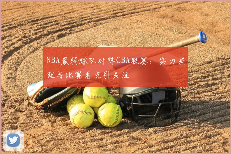 NBA最弱球队对阵CBA联赛，实力差距与比赛看点引关注