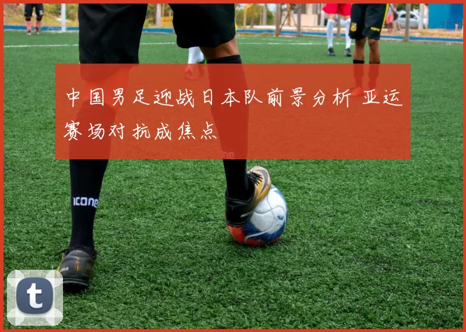 中国男足迎战日本队前景分析 亚运赛场对抗成焦点