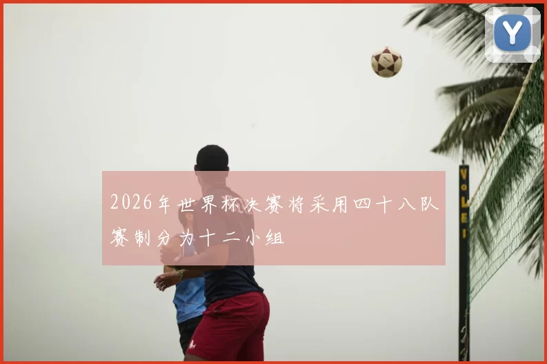 2026年世界杯决赛将采用四十八队赛制分为十二小组