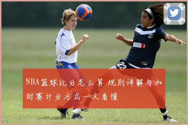 NBA篮球比分怎么算 规则详解与加时赛计分方式一文看懂