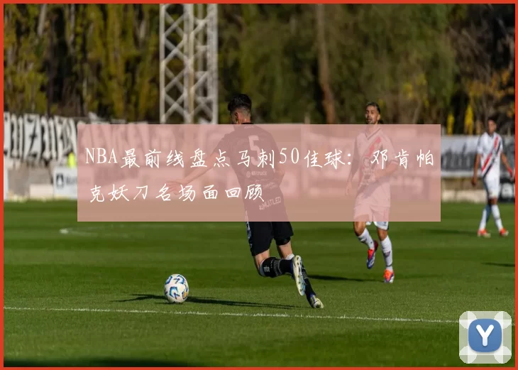 NBA最前线盘点马刺50佳球:邓肯帕克妖刀名场面回顾