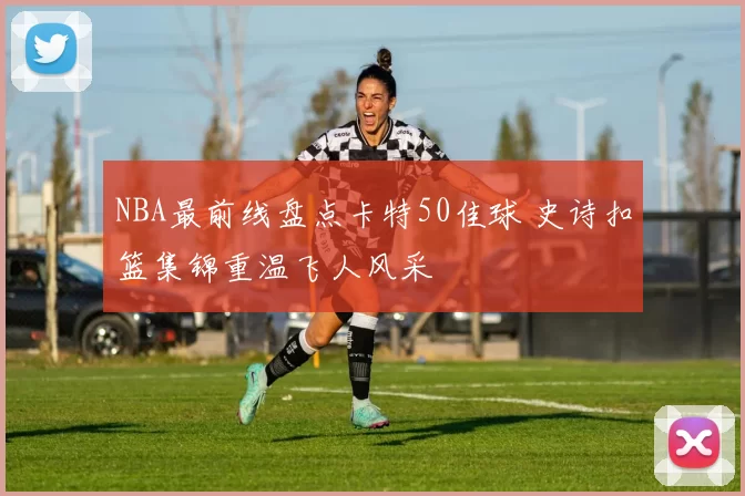 NBA最前线盘点卡特50佳球 史诗扣篮集锦重温飞人风采