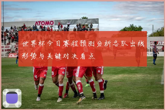 世界杯今日赛程预测分析各队出线形势与关键对决看点