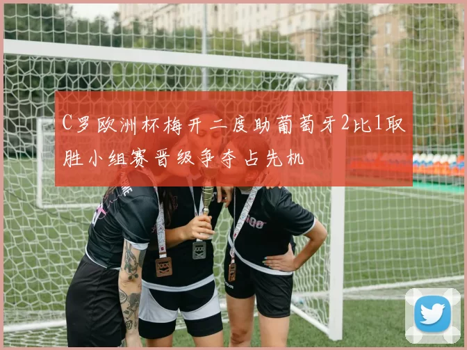 C罗欧洲杯梅开二度助葡萄牙2比1取胜小组赛晋级争夺占先机